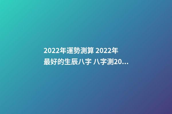 2022年運勢測算 2022年最好的生辰八字 八字測2022年桃花運，袁天罡稱骨法-第1張-觀點-玄機派
